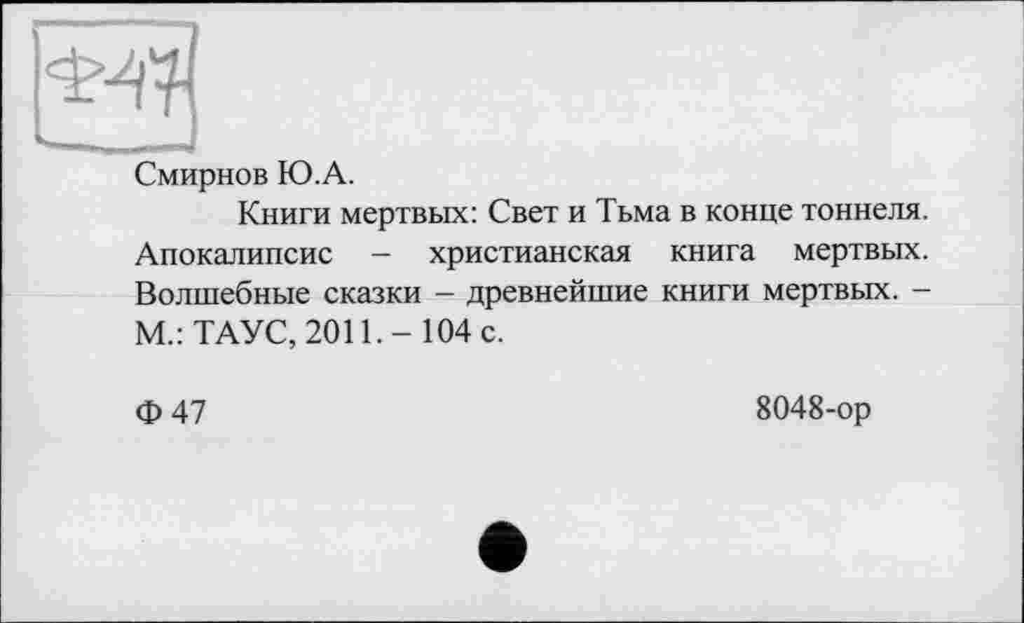 ﻿
Смирнов Ю.А.
Книги мертвых: Свет и Тьма в конце тоннеля. Апокалипсис - христианская книга мертвых. Волшебные сказки - древнейшие книги мертвых. -М.: ТАУС, 2011.- 104 с.
Ф47
8048-ор